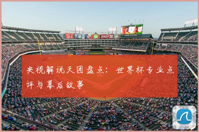 央视解说天团盘点:世界杯专业点评与幕后故事